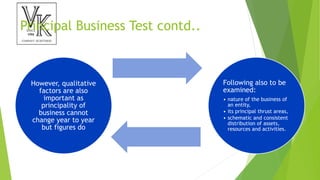 Principal Business Test contd..
However, qualitative
factors are also
important as
principality of
business cannot
change year to year
but figures do
Following also to be
examined:
• nature of the business of
an entity,
• its principal thrust areas,
• schematic and consistent
distribution of assets,
resources and activities.
 