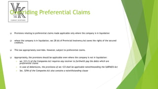 Overriding Preferential Claims
 Provisions relating to preferential claims made applicable only where the company is in liquidation
 where the company is in liquidation, sec 28 (6) of Provincial Insolvency Act saves the rights of the secured
creditors.
 This law appropriately overrides. However, subject to preferential claims.
 Appropriately, the provisions should be applicable even where the company is not in liquidation:
 sec 123 (1) of the Companies Act requires any receiver to forthwith pay the debts which are
preferential claims
 in case of debentures, the provisions of sec 123 shall be applicable notwithstanding the SARFAESI Act
 Sec. 529A of the Companies Act also contains a notwithstanding clause
 
