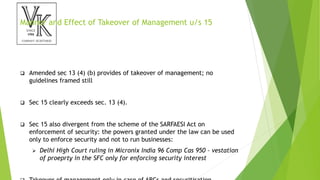 Manner and Effect of Takeover of Management u/s 15
 Amended sec 13 (4) (b) provides of takeover of management; no
guidelines framed still
 Sec 15 clearly exceeds sec. 13 (4).
 Sec 15 also divergent from the scheme of the SARFAESI Act on
enforcement of security: the powers granted under the law can be used
only to enforce security and not to run businesses:
 Delhi High Court ruling in Micronix India 96 Comp Cas 950 - vestation
of proeprty in the SFC only for enforcing security interest
 