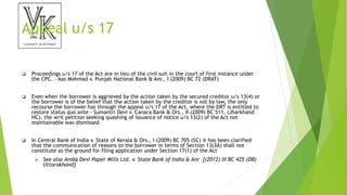 Appeal u/s 17
 Proceedings u/s 17 of the Act are in lieu of the civil suit in the court of first instance under
the CPC. – Aas Mohmad v. Punjab National Bank & Anr., I (2009) BC 72 (DRAT)
 Even when the borrower is aggrieved by the action taken by the secured creditor u/s 13(4) or
the borrower is of the belief that the action taken by the creditor is not by law, the only
recourse the borrower has through the appeal u/s 17 of the Act, where the DRT is entitled to
restore status quo ante – Sumantri Devi v. Canara Bank & Ors., II (2009) BC 511, (Jharkhand
HC), the writ petition seeking quashing of issuance of notice u/s 13(2) of the Act not
maintainable was dismissed.
 In Central Bank of India v. State of Kerala & Ors., I (2009) BC 705 (SC) it has been clarified
that the communication of reasons to the borrower in terms of Section 13(3A) shall not
constitute as the ground for filing application under Section 17(1) of the Act
 See also Amba Devi Paper Mills Ltd. v. State Bank of India & Anr [(2012) III BC 425 (DB)
Uttarakhand]
 