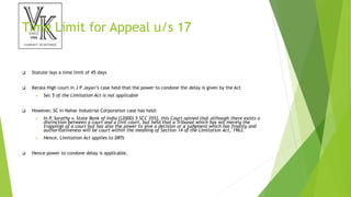 Time Limit for Appeal u/s 17
 Statute lays a time limit of 45 days
 Kerala High court in J P Jayan’s case held that the power to condone the delay is given by the Act
 Sec 5 of the Limitation Act is not applicable
 However, SC in Nahar Industrial Corporation case has held:
 In P. Sarathy v. State Bank of India [(2000) 5 SCC 355], this Court opined that although there exists a
distinction between a court and a civil court, but held that a Tribunal which has not merely the
trappings of a court but has also the power to give a decision or a judgment which has finality and
authoritativeness will be court within the meaning of Section 14 of the Limitation Act, 1963.
 Hence, Limitation Act applies to DRTs
 Hence power to condone delay is applicable.
 