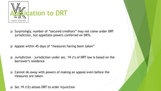 Application to DRT
 Surprisingly, number of “secured creditors” may not come under DRT
jurisdiction, but appellate powers conferred on DRTs.
 Appeal within 45 days of “measures having been taken”
 Jurisdiction - jurisdiction under sec. 19 (1) of DRT law is based on the
borrower’s residence
 Cannot do away with powers of making an appeal even before the
measures are taken.
 Sec 19 (12) allows DRT to order injunction
 