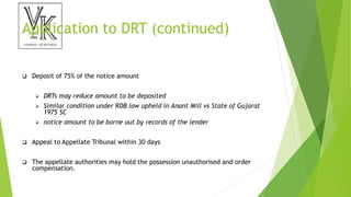 Application to DRT (continued)
 Deposit of 75% of the notice amount
 DRTs may reduce amount to be deposited
 Similar condition under RDB law upheld in Anant Mill vs State of Gujarat
1975 SC
 notice amount to be borne out by records of the lender
 Appeal to Appellate Tribunal within 30 days
 The appellate authorities may hold the possession unauthorised and order
compensation.
 