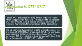 Application to DRT/ DRAT
Section 17(5) prescribes the time limit of sixty days within
which an application made u/s 17 is required to be disposed
off. The proviso to the sub-section envisages extension of
time upto four months for adjudication of the application
The Co-operative Banks cannot initiate proceeding under the
provisions of SARFAESI Act or approach DRT, being aggrieved,
as co-operative banks are consciously excluded from the
purview of RDB Act – Sri Basaveshwar Co-operative Bank ltd &
Anr. v. Umesh & Ors., I (2009) BC 21 (DRAT)
 