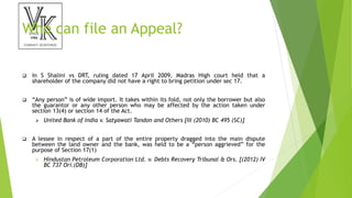 Who can file an Appeal?
 In S Shalini vs DRT, ruling dated 17 April 2009, Madras High court held that a
shareholder of the company did not have a right to bring petition under sec 17.
 “Any person” is of wide import. It takes within its fold, not only the borrower but also
the guarantor or any other person who may be affected by the action taken under
section 13(4) or section 14 of the Act.
 United Bank of India v. Satyawati Tandon and Others [III (2010) BC 495 (SC)]
 A lessee in respect of a part of the entire property dragged into the main dispute
between the land owner and the bank, was held to be a “person aggrieved” for the
purpose of Section 17(1)
 Hindustan Petroleum Corporation Ltd. v. Debts Recovery Tribunal & Ors. [(2012) IV
BC 737 Ori.(DB)]
 