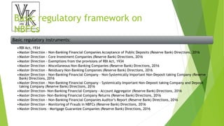Basic regulatory framework on
NBFCs
Basic regulatory instruments:
•RBI Act, 1934
•Master Direction - Non-Banking Financial Companies Acceptance of Public Deposits (Reserve Bank) Directions, 2016
•Master Direction - Core Investment Companies (Reserve Bank) Directions, 2016
•Master Direction - Exemptions from the provisions of RBI Act, 1934
•Master Direction - Miscellaneous Non-Banking Companies (Reserve Bank) Directions, 2016
•Master Direction - Residuary Non-Banking Companies (Reserve Bank) Directions, 2016
•Master Direction - Non-Banking Financial Company – Non-Systemically Important Non-Deposit taking Company (Reserve
Bank) Directions, 2016
•Master Direction - Non-Banking Financial Company - Systemically Important Non-Deposit taking Company and Deposit
taking Company (Reserve Bank) Directions, 2016
•Master Direction- Non-Banking Financial Company - Account Aggregator (Reserve Bank) Directions, 2016
•Master Direction- Non-Banking Financial Company Returns (Reserve Bank) Directions, 2016
•Master Direction - Non-Banking Financial Companies Auditor’s Report (Reserve Bank) Directions, 2016
•Master Direction - Monitoring of Frauds in NBFCs (Reserve Bank) Directions, 2016
•Master Directions - Mortgage Guarantee Companies (Reserve Bank) Directions, 2016
 