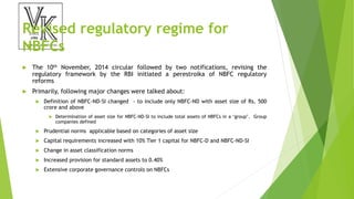 Revised regulatory regime for
NBFCs
 The 10th November, 2014 circular followed by two notifications, revising the
regulatory framework by the RBI initiated a perestroika of NBFC regulatory
reforms
 Primarily, following major changes were talked about:
 Definition of NBFC-ND-SI changed - to include only NBFC-ND with asset size of Rs. 500
crore and above
 Determination of asset size for NBFC-ND-SI to include total assets of NBFCs in a ‘group’. Group
companies defined
 Prudential norms applicable based on categories of asset size
 Capital requirements increased with 10% Tier 1 capital for NBFC-D and NBFC-ND-SI
 Change in asset classification norms
 Increased provision for standard assets to 0.40%
 Extensive corporate governance controls on NBFCs
 