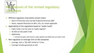 Key features of the revised regulatory
framework
 Different regulatory instruments remain intact:
 March 27 Directions only override Prudential Directions 2007
 Hence, separate Directions for MFIs, CICs, etc remain applicable
 Applicability of the regulations based on “public funds”
 Public funds is not the same as “public deposits”
 All ICDs are also public funds
 Additionally
 Commercial paper, bank finance, public deposits and debentures are public funds
 New regulation on leverage limit on NSI companies
 Leverage, that is, TOL/NOF limited to 7 times
 Leverage includes guarantees as well
 