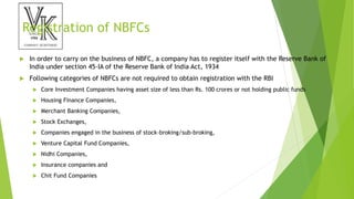 Registration of NBFCs
 In order to carry on the business of NBFC, a company has to register itself with the Reserve Bank of
India under section 45-IA of the Reserve Bank of India Act, 1934
 Following categories of NBFCs are not required to obtain registration with the RBI
 Core Investment Companies having asset size of less than Rs. 100 crores or not holding public funds
 Housing Finance Companies,
 Merchant Banking Companies,
 Stock Exchanges,
 Companies engaged in the business of stock-broking/sub-broking,
 Venture Capital Fund Companies,
 Nidhi Companies,
 Insurance companies and
 Chit Fund Companies
 