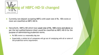 Meaning of NBFC-ND-SI changed
 Currently non-deposit accepting NBFCs with asset size of Rs. 100 crores or
more are classified as NBFC-ND-SI.
 Henceforth, NBFCs-ND which have asset size of Rs. 500 crore and above as
per the last audited balance sheet would be classified as NBFC-ND-SI for the
purpose of administering prudential norms.
 Rs 500 crores is a reasonably big size
 Expectedly, a whole lot of companies will go out of complying with all or some of
the prudential norms requirement
 