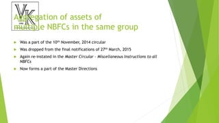 Aggregation of assets of
multiple NBFCs in the same group
 Was a part of the 10th November, 2014 circular
 Was dropped from the final notifications of 27th March, 2015
 Again re-instated in the Master Circular – Miscellaneous Instructions to all
NBFCs
 Now forms a part of the Master Directions
 