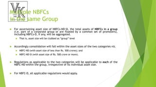Multiple NBFCs
in the same Group
 For ascertaining asset size of NBFCs-ND-SI, the total assets of NBFCs in a group
(i.e. part of a corporate group or are floated by a common set of promoters),
including NBFCs-D, if any, will be aggregated.
 That is, asset size will be clubbed as “group” level
 Accordingly consolidation will fall within the asset sizes of the two categories viz.
 NBFC-ND (with asset size of less than Rs. 500 crores); and
 NBFC-ND-SI (with asset size of Rs. 500 crore or more).
 Regulations as applicable to the two categories will be applicable to each of the
NBFC-ND within the group, irrespective of its individual asset size.
 For NBFC-D, all applicable regulations would apply.
 