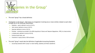 ‘Companies in the Group’
defined
 The word “group” has a broad definition
 “Companies in the Group”, shall mean an arrangement involving two or more entities related to each other
through any of the following relationships:
 Subsidiary – parent (defined in terms of AS 21),
 Joint venture (defined in terms of AS 27),
 Associate (defined in terms of AS 23),
 Promoter - promotee [as provided in the SEBI (Acquisition of Shares and Takeover) Regulations, 1997], for listed entities
 A related party (defined in terms of AS 18),
 Common brand name, and
 Investment in equity shares of 20% and above
 The word “group” would take the definition of applicable Accounting Standards.
 Accounting standards define “group” to mean holding, subsidiary and fellow subsidiaries
 