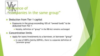 Relevance of
“companies in the same group”
 Deduction from Tier 1 capital
 Exposures in the group exceeding 10% of “owned funds” to be
deducted from Tier 1
 Notably, definition of “group” in the RBI Act remains unchanged
 Concentration limits
 Apply for loans/investments to a borrower, or borrower “group”
 In case of NBFCs held by NOFHCs, there is a separate definition of
“promoter group”
 