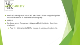 APPLICABILITY
 NBFC-NDs having asset size of Rs. 500 crores, either singly or together
with the asset size of other NBFCs in the group
 NBFC-D
 For Government Companies – Only para 23 of the Master Directions
shall apply
 Para 23 – Intimation to RBI for change of address, directors etc.
 