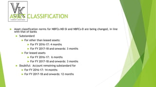 ASSET CLASSIFICATION
 Asset classification norms for NBFCs-ND-SI and NBFCs-D are being changed, in line
with that of banks
 Substandard
 For other than leased assets:
 For FY 2016-17: 4 months
 For FY 2017-18 and onwards: 3 months
 For leased assets
 For FY 2016-17: 6 months
 For FY 2017-18 and onwards: 3 months
 Doubtful: Account remaining substandard for
 For FY 2016-17: 14 months
 For FY 2017-18 and onwards: 12 months
 