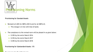 Provisioning Norms
Provisioning for Standard Assets
 Revised to 0.40% for NBFCs-ND-SI and for all NBFCs-D;
 This change is in line with that of banks
 The compliance to the revised norm will be phased in as given below:
 0.30% by the end of March 2016
 0.35% by the end of March 2017
 0.40% by the end of March 2018
Provisioning for Substandard Assets: 10%
 