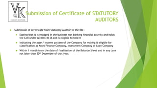 Submission of Certificate of STATUTORY
AUDITORS
 Submission of certificate from Statutory Auditor to the RBI –
 Stating that it is engaged in the business non banking financial activity and holds
the CoR under section 45-IA and is eligible to hold it
 Indicating the asset/ income pattern of the Company for making it eligible for
classification as Asset Finance Company, Investment Company or Loan Company
 Within 1 month from the date of finalization of the Balance Sheet and in any case
not later than 30th December of that year.
 