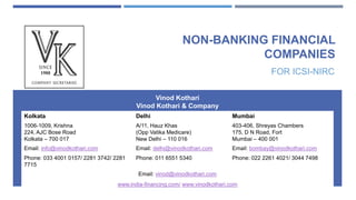 NON-BANKING FINANCIAL
COMPANIES
FOR ICSI-NIRC
Vinod Kothari
Vinod Kothari & Company
Kolkata Delhi Mumbai
1006-1009, Krishna
224, AJC Bose Road
Kolkata – 700 017
A/11, Hauz Khas
(Opp Vatika Medicare)
New Delhi – 110 016
403-406, Shreyas Chambers
175, D N Road, Fort
Mumbai – 400 001
Email: info@vinodkothari.com Email: delhi@vinodkothari.com Email: bombay@vinodkothari.com
Phone: 033 4001 0157/ 2281 3742/ 2281
7715
Phone: 011 6551 5340 Phone: 022 2261 4021/ 3044 7498
Email: vinod@vinodkothari.com
www.india-financing.com/ www.vinodkothari.com
 