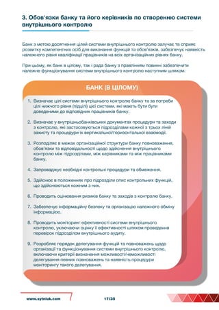 3. Обов'язки банку та його керівників по створенню системи
внутрішнього контролю
БАНК (В ЦІЛОМУ)
Банк з метою досягнення цілей системи внутрішнього контролю залучає та сприяє
розвитку компетентних осіб для виконання функцій та обов’язків, забезпечує наявність
належного рівня кваліфікації працівників на всіх організаційних рівнях банку.
При цьому, як банк в цілому, так і рада банку з правлінням повинні забезпечити
належне функціонування системи внутрішнього контролю наступним шляхом:
1. Визначає цілі системи внутрішнього контролю банку та за потреби
цілі нижчого рівня (підцілі) цієї системи, які мають бути бути
доведеними до відповідних працівників банку.
2. Визначає у внутрішньобанківських документах процедури та заходи
з контролю, які застосовуються підрозділами кожної з трьох ліній
захисту та процедури їх вертикальної/горизонтальної взаємодії.
3. Розподіляє в межах організаційної структури банку повноваження,
обов’язки та відповідальності щодо здійснення внутрішнього
контролю між підрозділами, між керівниками та між працівниками
банку.
4. Запроваджує необхідні контрольні процедури та обмеження.
5. Здійснює в положеннях про підрозділи опис контрольних функцій,
що здійснюються кожним з них.
6. Проводить оцінювання ризиків банку та заходів з контролю банку.
7. Забезпечує інформаційну безпеку та організацію належного обміну
інформацією.
8. Проводить моніторинг ефективності системи внутрішнього
контролю, уключаючи оцінку її ефективності шляхом проведення
перевірок підрозділом внутрішнього аудиту.
9. Розробляє порядок делегування функцій та повноважень щодо
організації та функціонування системи внутрішнього контролю,
включаючи критерії визначення можливості/неможливості
делегування певних повноважень та наявність процедури
моніторингу такого делегування.
www.sytniuk.com 17/35
 