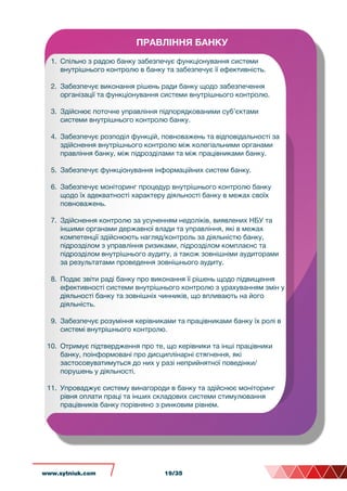 ПРАВЛІННЯ БАНКУ
1. Спільно з радою банку забезпечує функціонування системи
внутрішнього контролю в банку та забезпечує її ефективність.
2. Забезпечує виконання рішень ради банку щодо забезпечення
організації та функціонування системи внутрішнього контролю.
3. Здійснює поточне управління підпорядкованими суб’єктами
системи внутрішнього контролю банку.
4. Забезпечує розподіл функцій, повноважень та відповідальності за
здійснення внутрішнього контролю між колегіальними органами
правління банку, між підрозділами та між працівниками банку.
5. Забезпечує функціонування інформаційних систем банку.
6. Забезпечує моніторинг процедур внутрішнього контролю банку
щодо їх адекватності характеру діяльності банку в межах своїх
повноважень.
7. Здійснення контролю за усуненням недоліків, виявлених НБУ та
іншими органами державної влади та управління, які в межах
компетенції здійснюють нагляд/контроль за діяльністю банку,
підрозділом з управління ризиками, підрозділом комплаєнс та
підрозділом внутрішнього аудиту, а також зовнішніми аудиторами
за результатами проведення зовнішнього аудиту.
8. Подає звіти раді банку про виконання її рішень щодо підвищення
ефективності системи внутрішнього контролю з урахуванням змін у
діяльності банку та зовнішніх чинників, що впливають на його
діяльність.
9. Забезпечує розуміння керівниками та працівниками банку їх ролі в
системі внутрішнього контролю.
10. Отримує підтвердження про те, що керівники та інші працівники
банку, поінформовані про дисциплінарні стягнення, які
застосовуватимуться до них у разі неприйнятної поведінки/
порушень у діяльності.
11. Упроваджує систему винагороди в банку та здійснює моніторинг
рівня оплати праці та інших складових системи стимулювання
працівників банку порівняно з ринковим рівнем.
www.sytniuk.com 19/35
 