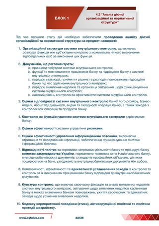 БЛОК 1
4.2 "Аналіз діючої
організаційної та нормативної
структури"
Під час першого етапу дій необхідно забезпечити проведення аналізу діючої
організаційної та нормативної структури на предмет наявності:
1. Організаційної структури системи внутрішнього контролю, що включає
розподіл функцій між суб’єктами контролю з можливістю чіткого визначення
відповідальних осіб за виконання цих функцій.
2. Документів, що регламентують:
a. принципи побудови системи внутрішнього контролю;
b. функції та повноваження працівників банку та підрозділів банку в системі
внутрішнього контролю;
c. порядок взаємодії, прийняття рішень та розподіл повноважень підрозділів
банку під час здійснення внутрішнього контролю;
d. порядок виявлення недоліків та організації звітування щодо функціонування
системи внутрішнього контролю;
e. наявний рівень контролю за ефективністю системи внутрішнього контролю.
3. Оцінки відповідності системи внутрішнього контролю банку його розміру, бізнес-
моделі, масштабу діяльності, видам та складності операцій банку, а також заходів з
контролю всіх операцій та продуктів банку.
4. Контролю за функціонуванням системи внутрішнього контролю керівниками
банку.
5. Оцінки ефективності системи управління ризиками.
6. Оцінки ефективності управління інформаційними потоками, включаючи
отримання та передавання інформації, забезпечення функціонування системи
інформаційної безпеки.
7. Відповідності політик за окремими напрямами діяльності банку та процедур банку
вимогам законодавства України, нормативно-правових актів Національного банку,
внутрішньобанківських документів, стандартів професійних об’єднань, дія яких
поширюється на банк, узгодженість внутрішньобанківських документів між собою.
8. Комплексності, ефективності та адекватності установлених заходів із контролю та
контроль за їх виконанням працівниками банку відповідно до внутрішньобанківських
документів.
9. Культури контролю, що включає своєчасну фіксацію та аналіз виявлених недоліків
системи внутрішнього контролю, звітування щодо виявлених недоліків керівникам
банку в межах визначених банком повноважень, ужиття своєчасних та адекватних
заходів щодо усунення виявлених недоліків.
10. Кодексу корпоративної поведінки (етики), антикорупційної політики та політики
протидії шахрайству.
www.sytniuk.com 22/35
 