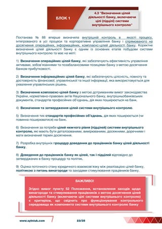 БЛОК 1
4.3 "Визначення цілей
діяльності банку, включаючи
цілі (підцілі) системи
внутрішнього контролю"
Постанова № 88 вперше визначила внутрішній контроль в якості процесу,
інтегрованого в усі процеси та корпоративне управління банку і спрямованого на
досягнення операційних, інформаційних, комплаєнс-цілей діяльності банку. Коректне
визначення цілей діяльності банку є одним із основних етапів побудови системи
внутрішнього контролю та має на меті:
1) Визначення операційних цілей банку, які забезпечують ефективність управління
активами, зобов’язаннями та позабалансовими позиціями банку з метою досягнення
банком прибутковості.
2) Визначення інформаційних цілей банку, які забезпечують цілісність, повноту та
достовірність фінансової, управлінської та іншої інформації, яка використовується для
ухвалення управлінських рішень.
3) Визначення комплаєнс-цілей банку з метою дотриманням вимог законодавства
України, нормативно-правових актів Національного банку, внутрішньобанківських
документів, стандартів професійних об’єднань, дія яких поширюється на банк.
4) Визначення та затвердження цілей системи внутрішнього контролю.
5) Визначення тих стандартів професійних об’єднань, дія яких поширюється (чи
повинна поширюватися) на банк.
6) Визначення за потреби цілей нижчого рівня (підцілей) системи внутрішнього
контролю, які мають бути деталізованими, вимірюваними, досяжними, доречними і
мати визначений термін досягнення.
7) Розробка внутрішніх процедур доведення до працівників банку цілей діяльності
банку.
8) Доведення до працівників банку як цілей, так і підцілей відповідно до
затверджених в банку процедур та політик.
9) Оцінка поточного стану юридичного взаємозв'язку між реалізацією цілей банку,
політикою з питань винагороди та заходами стимулювання працівників банку.
ВАЖЛИВО!
Згідно вимог пункту 52 Положення, встановлення заходів щодо
винагороди та стимулювання працівників з метою досягнення цілей
діяльності банку (включаючи цілі системи внутрішнього контролю)
є критерієм, що свідчить про функціонування контрольного
середовища як компонента системи внутрішнього контролю банку
www.sytniuk.com 23/35
 