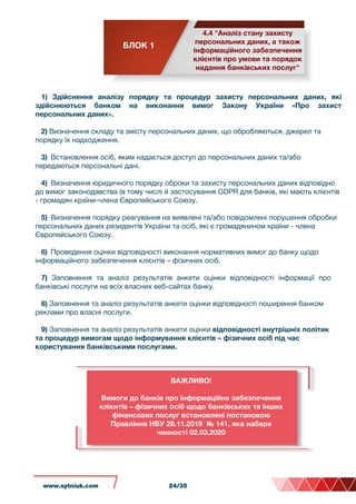 БЛОК 1
4.4 "Аналіз стану захисту
персональних даних, а також
інформаційного забезпечення
клієнтів про умови та порядок
надання банківських послуг"
1) Здійснення аналізу порядку та процедур захисту персональних даних, які
здійснюються банком на виконання вимог Закону України «Про захист
персональних даних».
2) Визначення складу та змісту персональних даних, що обробляються, джерел та
порядку їх надходження.
3) Встановлення осіб, яким надається доступ до персональних даних та/або
передаються персональні дані.
4) Визначення юридичного порядку оброки та захисту персональних даних відповідно
до вимог законодавства (в тому числі й застосування GDPR для банків, які мають клієнтів
- громадян країни-члена Європейського Союзу.
5) Визначення порядку реагування на виявлені та/або повідомлені порушення обробки
персональних даних резидентів України та осіб, які є громадянином країни - члена
Європейського Союзу.
6) Проведення оцінки відповідності виконання нормативних вимог до банку щодо
інформаційного забезпечення клієнтів – фізичних осіб.
7) Заповнення та аналіз результатів анкети оцінки відповідності інформації про
банківські послуги на всіх власних веб-сайтах банку.
8) Заповнення та аналіз результатів анкети оцінки відповідності поширення банком
реклами про власні послуги.
9) Заповнення та аналіз результатів анкети оцінки відповідності внутрішніх політик
та процедур вимогам щодо інформування клієнтів – фізичних осіб під час
користування банківськими послугами.
ВАЖЛИВО!
Вимоги до банків про інформаційне забезпечення
клієнтів – фізичних осіб щодо банківських та інших
фінансових послуг встановлені постановою
Правління НБУ 28.11.2019 № 141, яка набере
чинності 02.03.2020
www.sytniuk.com 24/35
 