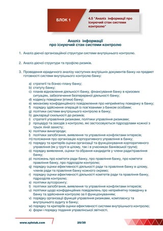 БЛОК 1 4.5 "Аналіз інформації про
існуючий стан системи
контролю"
Аналіз інформації
про існуючий стан системи контролю
1. Аналіз діючої організаційної структури системи внутрішнього контролю.
2. Аналіз діючої структури та профілю ризиків.
3. Проведення юридичного аналізу наступних внутрішніх документів банку на предмет
готовності системи внутрішнього контролю банку:
a) стратегії та бізнес-плану банку;
b) статуту банку;
c) планів відновлення діяльності банку, фінансування банку в кризових
ситуаціях, забезпечення безперервної діяльності банку;
d) кодексу поведінки (етики) банку;
e) механізму конфіденційного повідомлення про неприйнятну поведінку в банку;
f) порядку здійснення операцій із пов’язаними з банком особами;
g) політики системи внутрішнього контролю в банку;
h) декларації схильності до ризиків;
i) стратегії управління ризиками, політики управління ризиками;
j) процедур та заходів з контролю, які застосовуються підрозділами кожної з
трьох ліній захисту;
k) політики винагороди;
l) політики запобігання, виявлення та управління конфліктами інтересів;
m) положення про організацію корпоративного управління в банку;
n) порядку та критеріїв оцінки організації та функціонування корпоративного
управління (як у групі в цілому, так і в учасниках банківської групи);
o) порядку виявлення, оцінки та обрання кандидатів у члени ради/правління
банку;
p) положень про комітети ради банку, про правління банку, про комітети
правління банку, про підрозділи контролю;
q) порядку оцінки ефективності діяльності ради та правління банку в цілому,
членів ради та правління банку кожного окремо;
r) порядку оцінки ефективності діяльності комітетів ради та правління банку,
підрозділів контролю;
s) політики аутсорсингу;
t) політики запобігання, виявлення та управління конфліктами інтересів;
u) політики щодо конфіденційних повідомлень про неприйнятну поведінку в
банку та здійснення контролю за її функціонуванням;
v) порядку організації функцій управління ризиками, комплаєнсу та
внутрішнього аудиту в банку;
w) порядку та критеріїв оцінки ефективності системи внутрішнього контролю;
x) форм і порядку подання управлінської звітності.
www.sytniuk.com 25/35
 