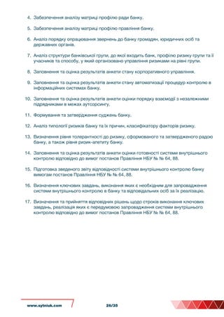 4. Забезпечення аналізу матриці профілю ради банку.
5. Забезпечення аналізу матриці профілю правління банку.
6. Аналіз порядку опрацювання звернень до банку громадян, юридичних осіб та
державних органів.
7. Аналіз структури банківської групи, до якої входить банк, профілю ризику групи та її
учасників та способу, у який організовано управління ризиками на рівні групи.
8. Заповнення та оцінка результатів анкети стану корпоративного управління.
9. Заповнення та оцінка результатів анкети стану автоматизації процедур контролю в
інформаційних системах банку.
10. Заповнення та оцінка результатів анкети оцінки порядку взаємодії з незалежними
підрядниками в межах аутсорсингу.
11. Формування та затвердження суджень банку.
12. Аналіз типології ризиків банку та їх причин, класифікатору факторів ризику.
13. Визначення рівня толерантності до ризику, сформованого та затвердженого радою
банку, а також рівня ризик-апетиту банку.
14. Заповнення та оцінка результатів анкети оцінки готовності системи внутрішнього
контролю відповідно до вимог постанов Правління НБУ № № 64, 88.
15. Підготовка зведеного звіту відповідності системи внутрішнього контролю банку
вимогам постанов Правління НБУ № № 64, 88.
16. Визначення ключових завдань, виконання яких є необхідним для запровадження
системи внутрішнього контролю в банку та відповідальних осіб за їх реалізацію.
17. Визначення та прийняття відповідних рішень щодо строків виконання ключових
завдань, реалізація яких є передумовою запровадження системи внутрішнього
контролю відповідно до вимог постанов Правління НБУ № № 64, 88.
www.sytniuk.com 26/35
 