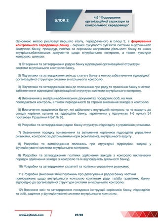БЛОК 2
4.6 "Формування
організаційної структури та
контрольного середовища"
Основною метою реалізації першого етапу, передбаченого в Блоці 2, є формування
контрольного середовища банку - окремої сукупності суб’єктів системи внутрішнього
контролю банку, процедур, політик за окремими напрямами діяльності банку та інших
внутрішньобанківських документів щодо внутрішнього контролю, а також культури
контролю, шляхом:
1) Створення та затвердження радою банку відповідної організаційної структури
системи внутрішнього контролю банку.
2) Підготовки та затвердження змін до статуту банку з метою забезпечення відповідної
організаційної структури системи внутрішнього контролю.
3) Підготовки та затвердження змін до положення про раду та правління банку з метою
забезпечення відповідної організаційної структури системи внутрішнього контролю.
4) Визначення у внутрішньобанківських документах посадових осіб, на яких
покладається контроль, а також періодичності та строків виконання заходів з контролю.
5) Визначення працівників банку, які здійснюють внутрішній контроль та не входять до
складу керівних органів та підрозділів банку, перелічених у підпунктах 1-6 пункту 34
постанови Правління НБУ № 88.
6) Розробки та затвердження радою банку структури підрозділу з управління ризиками.
7) Визначення порядку призначення та звільнення керівників підрозділів управління
ризиками, контролю за дотриманням норм (комплаєнс), внутрішнього аудиту.
8) Розробки та затвердження положень про структурні підрозділи, задіяні у
функціонуванні системи внутрішнього контролю.
9) Розробки та затвердження політики здійснення заходів з контролю (включаючи
порядок здійснення заходів з контролю та їх відповідність діяльності банку).
10) Розробки та затвердження стратегії та політики управління ризиками;
11) Розробки (внесення змін) положень про делегування радою банку частини
повноважень щодо внутрішнього контролю комітетам ради та/або правлінню банку
відповідно до організаційної структури системи внутрішнього контролю.
12) Внесення змін та затвердження посадових інструкцій керівників банку, підрозділів
та осіб, задіяних у функціонуванні системи внутрішнього контролю.
www.sytniuk.com 27/35
 