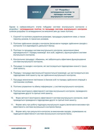 БЛОК 2
4.7 "Розробка і
затвердження політик та
процедур системи
внутрішнього контролю"
Одним із найважливішитх етапів побудови системи внутрішнього контролю є
розробка і затвердження політик та процедур системи внутрішнього контролю
шляхом розробки та затвердження (чи внесення змін до таких політик):
1. Стратегії та політики управління ризиками, процедури управління ними, а також
переліку ризиків, їх граничних розмірів.
2. Політики здійснення заходів з контролю (включаючи порядок здійснення заходів з
контролю та їх відповідність діяльності банку).
3. Політики та процедур системи внутрішнього контролю, визначення рівня
відповідальності і порядку взаємодії всіх осіб, задіяних у функціонуванні системи
внутрішнього контролю.
4. Контрольних процедур і обмежень, які забезпечують ефективне функціонування
системи внутрішнього контролю.
5. Процедур та заходів з контролю, які застосовуються підрозділами кожної з трьох
ліній захисту.
6. Порядку і процедур вертикальної/горизонтальної взаємодії, що застосовуються між
підрозділами ліній захисту під час здійснення внутрішнього контролю.
7. Процедур визначення пов’язаних із банком осіб та порядку здійснення операцій з
пов’язаними особами.
8. Політики управління та обміну інформацією у системі внутрішнього контролю.
9. Політики моніторингу ефективності системи внутрішнього контролю, проведеного
підрозділами другої та третьої ліній захисту.
10. Форм звітності моніторингу ефективності системи внутрішнього контролю, який
проводиться проведеного підрозділами другої та третьої ліній захисту.
11. Форми звіту про роботу підрозділу внутрішнього аудиту (включаючи висновки про
ефективність системи внутрішнього контролю банку).
12. Форми звіту про результати контролю за виконанням заходів, спрямованих на
підвищення ефективності системи внутрішнього контролю банку.
www.sytniuk.com 29/35
 