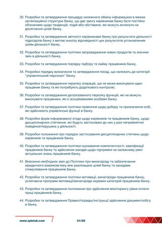 30. Розробки та затвердження процедур належного обміну інформацією в межах
організаційної структури банку, що дає змогу керівникам банку бути постійно
обізнаними щодо тенденцій, подій або обставини, які можуть вплинути на
досягнення цілей банку.
31. Розробки та затвердження звітності керівниками банку про результати діяльності
підрозділів банку з метою аналізу відповідності цих результатів установленим
цілям діяльності банку.
32. Розробки та затвердження політики запровадження нових продуктів та значних
змін в діяльності банку.
33. Розробки та затвердження порядку підбору та найму працівників банку.
34. Розробки порядку визначення та затвердження посад, що належать до категорії
“управлінський персонал” банку.
35. Розробки та затвердження переліку операцій, що не може виконувати один
працівник банку та які потребують додаткового контролю.
36. Розробки та затвердження деталізованого переліку функцій, які не можуть
виконувати працівники, які є асоційованими особами банку.
37. Розробки та затвердження політики правління щодо добору та призначення осіб,
які здійснюють управлінські функції в банку.
38. Розробки форм інформованої згоди щодо керівників та працівників банку, щодо
дисциплінарних стягнення, які будуть застосовані до них у разі неприйнятної
поведінки/порушень у діяльності.
39. Розробки положення про порядок застосування дисциплінарних стягнень щодо
керівників та працівників банку.
40. Розробки та затвердження політики оцінювання компетентності, кваліфікації
працівників банку та здійснення заходів щодо підтримки на належному рівні
актуальних знань працівників банку.
41. Внесення необхідних змін до Політики при винагороду та забезпечення
юридичного взаємозв'язку між реалізацією цілей банку та заходами
стимулювання працівників банку.
42. Розробки та затвердження політики мотивації, винагороди працівників банку,
уключаючи програми мотивації/винагороди окремих категорій працівників банку.
43. Розробки та затвердження положення про здійснення моніторингу рівня оплати
праці працівників банку.
44. Розробки та затвердження Правил/порядку/інструкції здійснення документообігу
в банку.
www.sytniuk.com 31/35
 