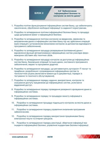 БЛОК 2
4.8 "Забезпечення
інформаційної безпеки та
контролю за якістю даних"
1. Розробка політик функціонування інформаційних систем банку, що забезпечують
накопичення, оброблення необхідної інформації та надання її користувачам.
2. Розробка та затвердження політики інформаційної безпеки банку та процедур
щодо дотримання вимог з інформаційної безпеки.
3. Розробка та затвердження політики контролю за введенням, звірянням та
виправленням даних в інформаційні системи банку під час здійснення операцій
(крім операцій з установленим механізмом контролю за допомогою відповідного
програмного забезпечення).
4. Розробка та затвердження процедур резервування (копіювання) даних і
відновлення функцій автоматизованих інформаційних систем унаслідок форс-
мажорних обставин або технічних збоїв.
5. Розробка та затвердження процедур контролю за доступом до інформаційних
систем банку, банківських операцій та інших даних, системного програмного
забезпечення, мереж та програмних додатків.
6. Розробка та затвердження процедур, що регламентують аутсорсінг ІТ послуг та
придбання, розроблення і супроводження інформаційних систем та
технологічних рішень (включаючи вимоги до їх документації, порядок їх
тестування та технічного обслуговування).
7. Розробка та затвердження порядку надання, використання, контролю та
скасування доступу працівникам до інформаційних систем, уключаючи
віддалений доступ.
8. Розробка та затвердження порядку проведення резервного архівування даних в
інформаційних системах.
9. Розробка та затвердження порядку та процедури захисту інформації в
інформаційних системах.
10. Розробка та затвердження процедур подальшого контролю за якістю даних в
інформаційних системах.
11. Розробка та затвердження порядку управління оновленим програмним
забезпеченням.
12. Розробка та затвердження порядку використання працівниками банку
електронної пошти та інтернет-ресурсів.
13. Розробка та затвердження порядку реєстрації, зберігання інформації про
інциденти інформаційної безпеки, управління інцидентами безпеки інформації.
www.sytniuk.com 33/35
 