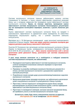 Cистема внутрішнього контролю повинна забезпечувати належну систему
стримування та противаг, а також сприяти ефективному управлінню ризиками
банку, що є складним завданням без проведення оцінки ефективності системи
внутрішнього контролю. Однак, як показує практика, проведення оцінки
ефективності системи внутрішнього контролю безпосередньо регулятором
під час проведення інспекційної перевірки, зазвичай, є досить болючою для
банку.
Оцінка ефективності системи внутрішнього контролю банку на предмет її
комплексності, ефективності та адекватності може проводитись як самостійно
(підрозділом внутрішнього аудиту), так і шляхом залучення зовнішніх
консультантів.
Відповідно до п. 79 Методичних рекомендацій щодо організації корпоративного
управління в банках України "банк має право залучати зовнішніх експертів для
надання допомоги раді банку у виконанні її обов’язків".
Пунктом 52 Положення про організацію системи внутрішнього контролю в банках
України та банківських групах, затвердженого постановою Правління НБУ від
02.07.2019 № 88 встановлено, що "...банк залучає компетентних осіб з метою
досягнення цілей діяльності банку, уключаючи цілі системи внутрішнього
контролю".
У разі, якщо виникли запитання чи є необхідність в побудові елементів
системи внутрішнього контролю, ми забезпечимо:
• Проведення моніторингу ефективності системи внутрішнього контролю,
шляхом проведення незалежних зовнішніх перевірок та підготовки
розгорнутого звіту.
• Перевірку та розробку необхідних внутрішніх банківських документів з
питань системи внутрішнього контролю з урахуванням нормативних
критеріїв регулятора.
• Розроблення планів заходів щодо усунення/мінімізації виявлених недоліків
внутрішнього контролю.
• Визначення додаткових процедур контролю, що забезпечують досягнення
цілей з внутрішнього контролю та цілей діяльності банку в цілому.
• Підготовку з метою подальшого затвердження радою банку заходів,
рекомендованих за результатами незалежної оцінки, з метою підвищення
ефективності системи внутрішнього контролю банку.
• Підготовку та проведення семінарів, програм навчання працівників банку,
які приймають участь в системі внутрішнього контролю тощо.
Зв'яжіться з нами, будь ласка, електронною поштою за адресою
info@sytniuk.com чи за телефоном +38 044 4960809.
www.sytniuk.com
БЛОК 3
4.9 "ЗОВНІШНЯ ТА
ВНУТРІШНЯ ОЦІНКА
ЕФЕКТИВНОСТІ СИСТЕМИ
ВНУТРІШНЬОГО КОНТРОЛЮ"
 