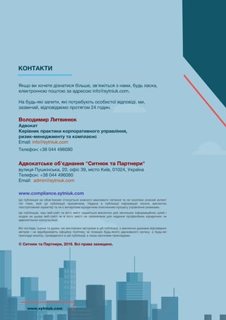 Якщо ви хочете дізнатися більше, зв'яжіться з нами, будь ласка,
електронною поштою за адресою info@sytniuk.com.
На будь-які запити, які потребують особистої відповіді, ми,
зазвичай, відповідаємо протягом 24 годин.
Володимир Литвинюк
Адвокат
Керівник практики корпоративного управління,
ризик-менеджменту та комплаєнс
Email: info@sytniuk.com
Телефон:+38 044 496080
Адвокатське об'єднання "Ситнюк та Партнери"
вулиця Пушкінська, 20, офіс 39, місто Київ, 01024, Україна
Телефон: +38 044 496080
Email: admin@sytniuk.com
www.compliance.sytniuk.com
Ця публікація не обов'язково стосується кожного важливого питання та не охоплює кожний аспект
тієї теми, якій ця публікація присвячена. Надана в публікації інформація носить виключно
ілюстративний характер та не є вичерпним юридичним поясненням процесу управління ризиками.
Це публікація, наш веб-сайт та його зміст надаються виключно для загальних інформаційних цілей і
жодне на цьому веб-сайті чи в його змісті не призначене для надання професійних юридичних чи
адвокатських консультацій.
Всі погляди, оцінки та думки, які висловлені авторами в цій публікації, є виключно думками відповідних
авторів і не відображають офіційну політику чи позицію будь-якого державного органу, а будь-які
приклади аналізу, проведеного в цій публікації, є лише наочними прикладами.
© Ситнюк та Партнери, 2019. Всі права захищено.
КОНТАКТИ
www.sytniuk.comwww.sytniuk.com
 