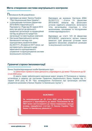 Мета створення системи внутрішнього контролю
Граничні строки імплементації
Положення № 88 розроблено:
• відповідно до вимог Закону України
“Про Національний банк України”;
• з урахуванням положень Директиви
2013/36/ЄС Європейського
Парламенту і Ради від 26 червня 2013
року про доступ до діяльності
кредитних організацій та пруденційний
нагляд за діяльністю кредитних
організацій та інвестиційних компаній;
• Настанов Європейського органу
банківського нагляду про
корпоративне управління (EBA/
GL/2017/11, 26 вересня 2017 року), що
регламентують принципи щодо
ефективного корпоративного
управління та функціонування системи
внутрішнього контролю.
Відповідно до вказаних Настанов (EBA/
GL/2017/11) "...Стаття 74 Директиви
2013/36/ЄС вимагає від фінансових
установ надійного управління, включаючи
чітку організаційну структуру з чітко
визначеними, прозорими та послідовними
лініями відповідальності.
Відповідно до статті 123 (2) Директиви
2013/36/ЄС, компетентні органи повинні
вимагати щоб фінансові установи мали
адекватні механізми управління ризиками
та внутрішнього контролю.
Банки України/відповідальні особи банківських груп:
1) зобов’язані привести свою діяльність у відповідність до вимог Положення до 02
січня 2020 року;
2) мають право забезпечувати виконання вимог розділу IV Положення в терміни,
установлені в додатку до постанови Правління Національного банку України від 11
червня 2018 року № 64 “Про затвердження Положення про організацію системи
управління ризиками в банках України та банківських групах”.)
ВАЖЛИВО!
За неприведення до 02 січня 2020 року банківської
діяльності у відповідність до вимог Положення № 88,
НБУ може застосовувати до банку-порушника заходи
впливу, передбачені статтею 73 Закону України "Про
банки та банківську діяльність"
www.sytniuk.comwww.sytniuk.com 5/35
 