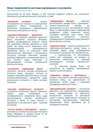 Нова термінологія системи внутрішнього контролю
"внутрішній контроль" - процес,
інтегрований в усі процеси та корпоративне
управління банку, спрямований на
досягнення операційних, інформаційних,
комплаєнс-цілей діяльності банку;
"внутрішньобанківські документи" -
політика за окремим напрямом діяльності
банку, положення, інструкції, методики,
правила, розпорядження, рішення, накази
або розроблені банком документи в іншій
формі, які серед іншого включають опис
процедур/процесів, відповідальність
працівників банку за виконання ними
функціональних обов’язків з внутрішнього
контролю, розподіл обов’язків, порядок
взаємодії підрозділів та працівників банку та
інші питання щодо організації та
функціонування внутрішньогосистеми
контролю в банку;
"контрольне середовище банку" -
сукупність суб’єктів системи внутрішнього
контролю банку, процедур, політики за
окремим напрямом діяльності банку та інших
внутрішньобанківських документів щодо
внутрішнього контролю, а також культури
контролю;
"культура внутрішнього контролю" -
дотримання визначених банком принципів,
правил, норм, спрямованих на
поінформованість працівників банку щодо
функціонування системи внутрішнього
контролю в банку та участі кожного з
працівників у цій діяльності (далі - культура
контролю);
"поточні заходи з моніторингу" - заходи з
моніторингу системи внутрішнього контролю
банку, вбудовані в процеси банку та які
здійснюються на постійній основі;
Положенням № 88 було введено в обіг оновлені юридичні терміни, що стосуються
банківської системи внутрішнього контролю, а саме:
"інформаційна безпека" - комплекс
організаційних заходів банку, програмних і
техніко-технологічних засобів, що
функціонують на всіх організаційних рівнях
банку та забезпечують захист інформації від
випадкових та/або навмисних загроз,
наслідком реалізації яких може стати
порушення доступності, цілісності,
конфіденційності інформації щодо діяльності
банку або його клієнтів;
"судження банку" - рішення управлінського
персоналу/колегіального органу банку в
письмовій формі щодо впровадження
внутрішнього контролю, яке ґрунтується на:
I. комплексному та об’єктивному
аналізі всієї інформації, що впливає на
визначення компонентів та критеріїв
упровадження системи внутрішнього
контролю;
II. власному досвіді банку, що
ґрунтується на надійних, безперервних,
повних та цілісних даних;
"періодичні заходи з моніторингу" -
заходи з моніторингу системи внутрішнього
контролю банку, що здійснюються на
періодичній основі згідно з окремими
процедурами діяльності банку;
"функціональний контроль" - контрольна
діяльність, яка здійснюється працівниками
банку, відповідальними за здійснення
внутрішнього контролю, на регулярній
основі з метою забезпечення контролю за
виконанням функціональних обов’язків
працівниками банку відповідно до їх
посадових інструкцій.
www.sytniuk.com 6/35
 