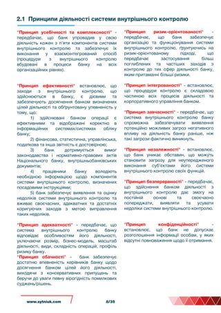 2.1 Принципи діяльності системи внутрішнього контролю
"Принцип усебічності та комплексності" -
передбачає, що банк упровадив у свою
діяльність кожен з п’яти компонентів системи
внутрішнього контролю та забезпечує їх
виконання у взаємоінтегрований спосіб
(процедури з внутрішнього контролю
вбудовані в процеси банку на всіх
організаційних рівнях).
"Принцип ефективності" встановлює, що
заходи з внутрішнього контролю, що
здійснюються в банку, є дієвими та
забезпечують досягнення банком визначених
цілей діяльності та обґрунтовану упевненість у
тому, що:
1) здійснювані банком операції є
ефективними та відображені коректно в
інформаційних системах/системах обліку
банку;
2) фінансова, статистична, управлінська,
податкова та інша звітність є достовірною;
3) банк дотримується вимог
законодавства і нормативно-правових актів
Національного банку, внутрішньобанківських
документів;
4) працівники банку володіють
необхідною інформацією щодо компонентів
системи внутрішнього контролю, визначених
посадовими інструкціями;
5) банк забезпечує виявлення та оцінку
недоліків системи внутрішнього контролю та
вживає своєчасних, адекватних та достатніх
коригуючих заходів з метою виправлення
таких недоліків.
"Принцип адекватності" - передбачає, що
система внутрішнього контролю банку
відповідає особливостям його діяльності,
уключаючи розмір, бізнес-модель, масштаб
діяльності, види, складність операцій, профіль
ризику банку.
"Принцип обачності" - банк забезпечує
достатню впевненість керівників банку щодо
досягнення банком цілей його діяльності,
виходячи з консервативних припущень та
беручи до уваги певну вірогідність помилкових
суджень/рішень.
"Принцип ризик-орієнтованості" -
передбачає, що банк забезпечує
організацію та функціонування системи
внутрішнього контролю, ґрунтуючись на
ризик-орієнтованому підході, що
передбачає застосування більш
поглиблених та частіших заходів з
контролю до тих сфер діяльності банку,
яким притаманні більші ризики.
"Принцип інтегрованості" - встановлює,
що процедури контролю є складовою
частиною всіх процесів діяльності та
корпоративного управління банком.
"Принцип завчасності" - передбачає, що
система внутрішнього контролю банку
спроможна забезпечувати виявлення
потенційно можливих загроз негативного
впливу на діяльність банку раніше, ніж
такі загрози фактично виникнуть.
"Принцип незалежності" - встановлює,
що банк уникає обставин, що можуть
становити загрозу для неупередженого
виконання суб’єктами його системи
внутрішнього контролю своїх функцій.
"Принцип безперервності" - передбачає,
що здійснення банком діяльності з
внутрішнього контролю дає змогу на
постійній основі та своєчасно
попереджати, виявляти та усувати
недоліки системи внутрішнього контролю.
"Принцип конфіденційності" -
встановлює, що банк не допускає
розголошення інформації особам, у яких
відсутні повноваження щодо її отримання.
www.sytniuk.comwww.sytniuk.com 8/35
 