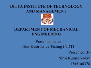 DITYA INSTITUTE OF TECHNOLOGY
AND MANAGEMENT
DEPARTMENT OF MECHANICAL
ENGINEERING
Presentation on
Non-Destructive Testing (NDT)
Presented By
Niroj Kumar Yadav
13a51a0378
 
