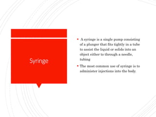 Syringe
 A syringe is a single pump consisting
of a plunger that fits tightly in a tube
to assist the liquid or solids into an
object either to through a needle,
tubing
 The most common use of syringe is to
administer injections into the body.
 