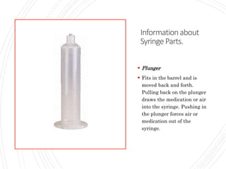 Informationabout
SyringeParts.
 Plunger
 Fits in the barrel and is
moved back and forth.
Pulling back on the plunger
draws the medication or air
into the syringe. Pushing in
the plunger forces air or
medication out of the
syringe.
 