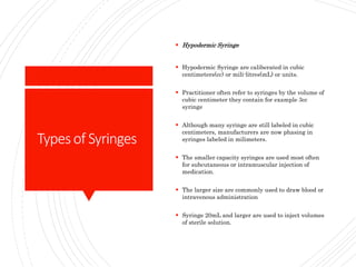 Typesof Syringes
 Hypodermic Syringe
 Hypodermic Syringe are caliberated in cubic
centimeters(cc) or mili-litres(mL) or units.
 Practitioner often refer to syringes by the volume of
cubic centimeter they contain for example 3cc
syringe
 Although many syringe are still labeled in cubic
centimeters, manufacturers are now phasing in
syringes labeled in milimeters.
 The smaller capacity syringes are used most often
for subcutaneous or intramuscular injection of
medication.
 The larger size are commonly used to draw blood or
intravenous administration
 Syringe 20mL and larger are used to inject volumes
of sterile solution.
 