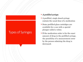 Typesof Syringes
 A prefilled syringe.
 A prefilled, single dosed syringe
contain the usual dose of a medication
 Some prefilled glass cartridges are
available for a use with a special
plunger called a tubex
 If the medication order is for the exact
amount of drug in the prefilled syringe,
the possibility of a measurement error
by the person admiring the drug is
decreased.
 