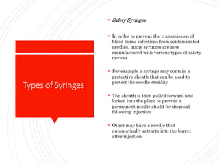 Typesof Syringes
 Safety Syringes.
 In order to prevent the transmission of
blood borne infections from contaminated
needles, many syringes are now
manufactured with various types of safety
devices.
 For example a syringe may contain a
protective sheath that can be used to
protect the needle sterility.
 The sheath is then pulled forward and
locked into the place to provide a
permanent needle shield for disposal
following injection
 Other may have a needle that
automatically retracts into the barrel
after injection
 