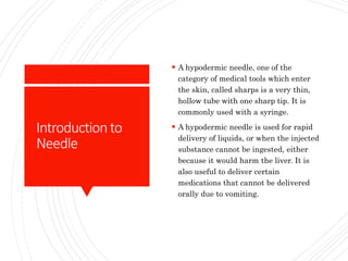 Introductionto
Needle
 A hypodermic needle, one of the
category of medical tools which enter
the skin, called sharps is a very thin,
hollow tube with one sharp tip. It is
commonly used with a syringe.
 A hypodermic needle is used for rapid
delivery of liquids, or when the injected
substance cannot be ingested, either
because it would harm the liver. It is
also useful to deliver certain
medications that cannot be delivered
orally due to vomiting.
 