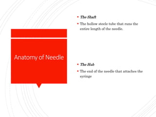 Anatomyof Needle
 The Shaft
 The hollow steele tube that runs the
entire length of the needle.
 The Hub
 The end of the needle that attaches the
syringe
 