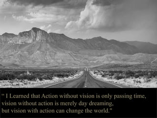 “ I Learned that Action without vision is only passing time,
vision without action is merely day dreaming,
but vision with action can change the world."
 
