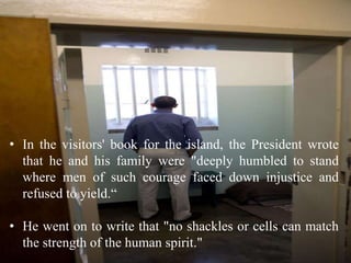 • In the visitors' book for the island, the President wrote
that he and his family were "deeply humbled to stand
where men of such courage faced down injustice and
refused to yield.“
• He went on to write that "no shackles or cells can match
the strength of the human spirit."
 