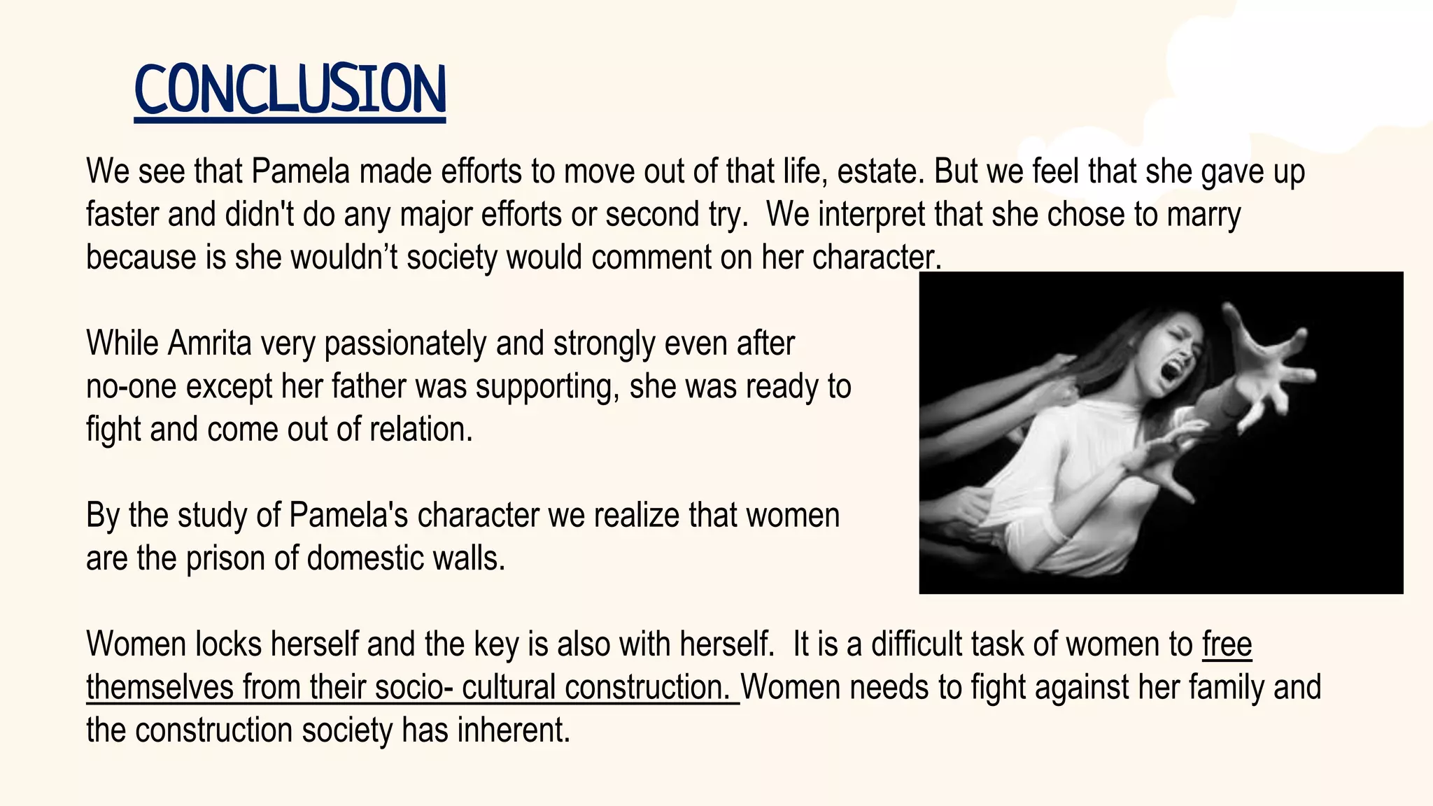 We see that Pamela made efforts to move out of that life, estate. But we feel that she gave up
faster and didn't do any major efforts or second try. We interpret that she chose to marry
because is she wouldn’t society would comment on her character.
While Amrita very passionately and strongly even after
no-one except her father was supporting, she was ready to
fight and come out of relation.
By the study of Pamela's character we realize that women
are the prison of domestic walls.
Women locks herself and the key is also with herself. It is a difficult task of women to free
themselves from their socio- cultural construction. Women needs to fight against her family and
the construction society has inherent.
CONCLUSION
 